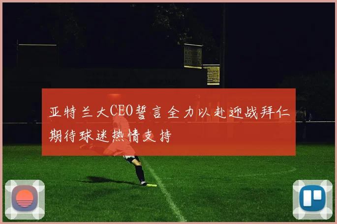 亚特兰大CEO誓言全力以赴迎战拜仁期待球迷热情支持