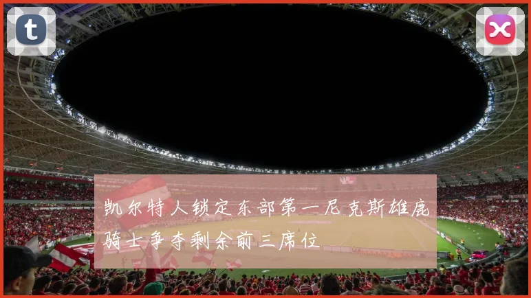 凯尔特人锁定东部第一尼克斯雄鹿骑士争夺剩余前三席位