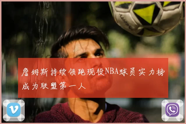 詹姆斯持续领跑现役NBA球员实力榜成为联盟第一人