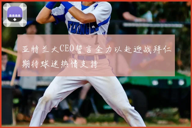 亚特兰大CEO誓言全力以赴迎战拜仁期待球迷热情支持