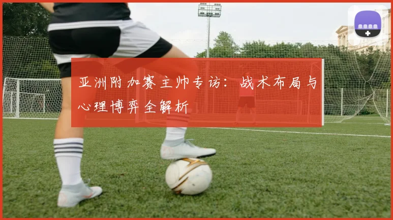 亚洲附加赛主帅专访:战术布局与心理博弈全解析