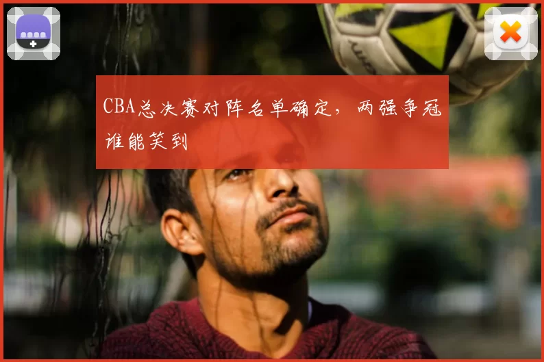 CBA总决赛对阵名单确定，两强争冠谁能笑到