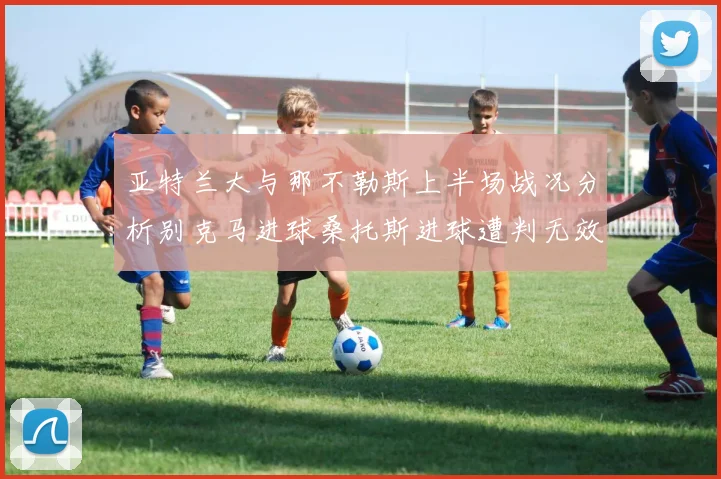 亚特兰大与那不勒斯上半场战况分析别克马进球桑托斯进球遭判无效
