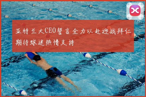 亚特兰大CEO誓言全力以赴迎战拜仁期待球迷热情支持