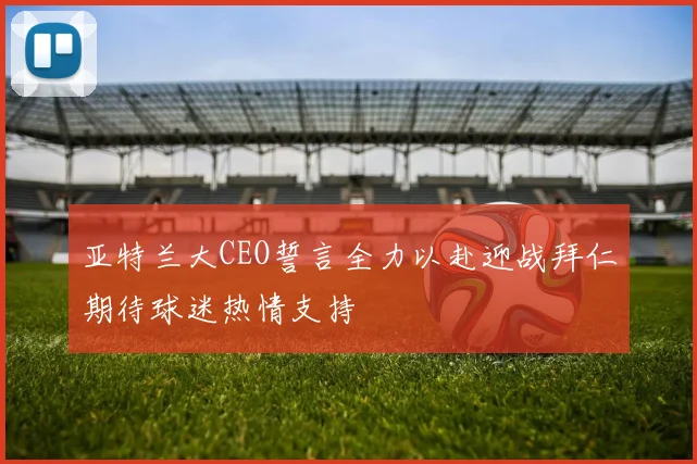 亚特兰大CEO誓言全力以赴迎战拜仁期待球迷热情支持