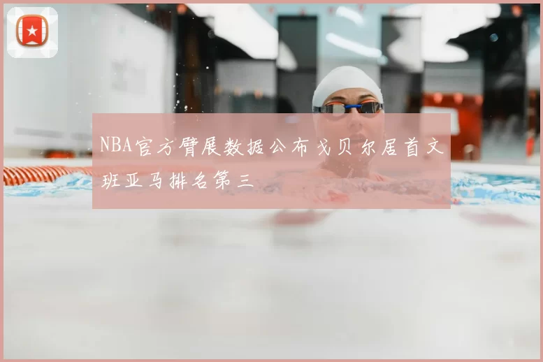 NBA官方臂展数据公布戈贝尔居首文班亚马排名第三