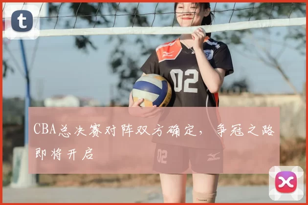 CBA总决赛对阵双方确定，争冠之路即将开启