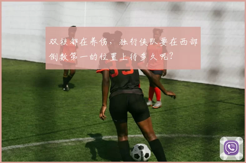 双核都在养伤，独行侠队要在西部倒数第一的位置上待多久呢？