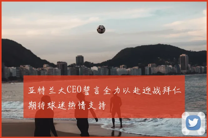 亚特兰大CEO誓言全力以赴迎战拜仁期待球迷热情支持