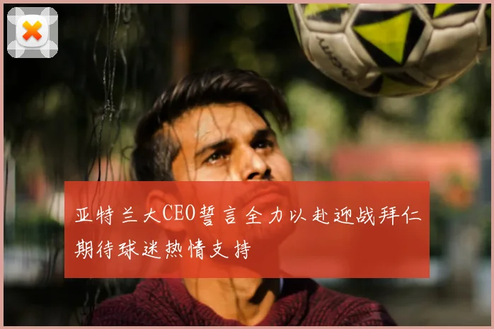 亚特兰大CEO誓言全力以赴迎战拜仁期待球迷热情支持