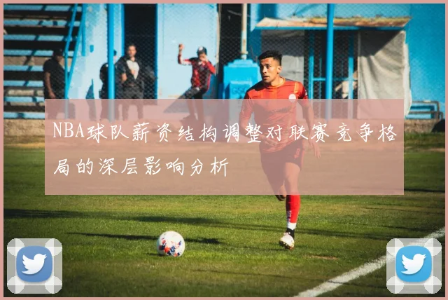 NBA球队薪资结构调整对联赛竞争格局的深层影响分析