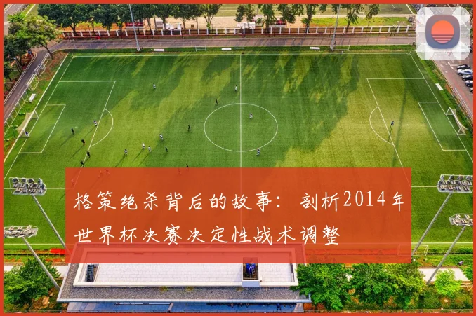 格策绝杀背后的故事：剖析2014年世界杯决赛决定性战术调整