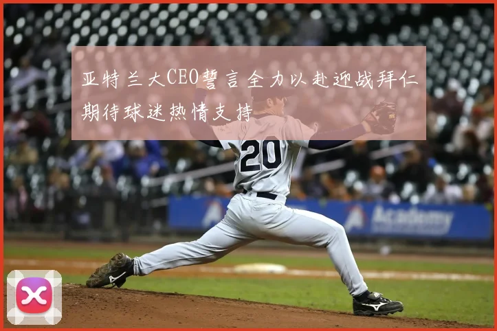 亚特兰大CEO誓言全力以赴迎战拜仁期待球迷热情支持