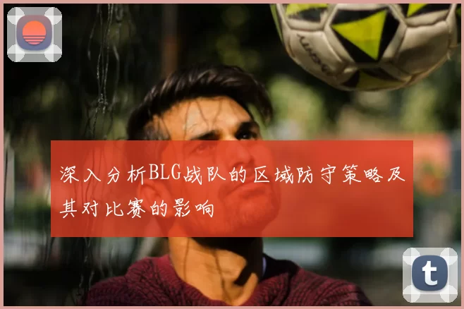 深入分析BLG战队的区域防守策略及其对比赛的影响