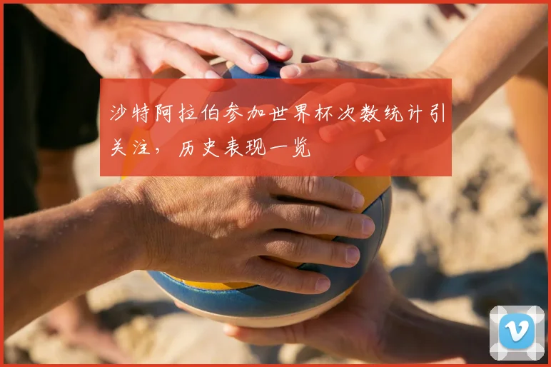 沙特阿拉伯参加世界杯次数统计引关注,历史表现一览