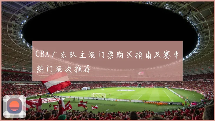 CBA广东队主场门票购买指南及赛季热门场次推荐