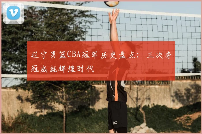 辽宁男篮CBA冠军历史盘点:三次夺冠成就辉煌时代