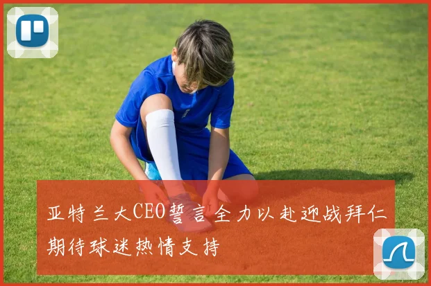 亚特兰大CEO誓言全力以赴迎战拜仁期待球迷热情支持