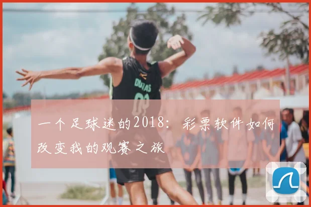 一个足球迷的2018:彩票软件如何改变我的观赛之旅
