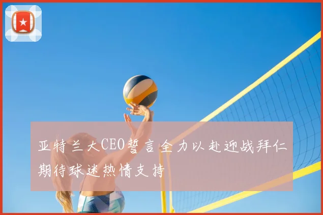 亚特兰大CEO誓言全力以赴迎战拜仁期待球迷热情支持