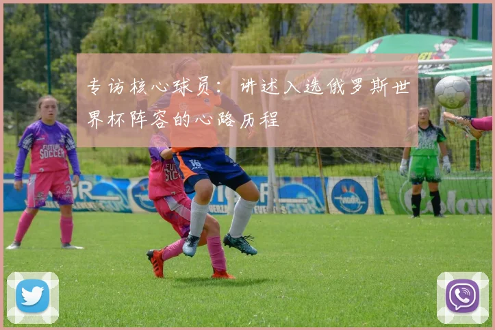 专访核心球员:讲述入选俄罗斯世界杯阵容的心路历程