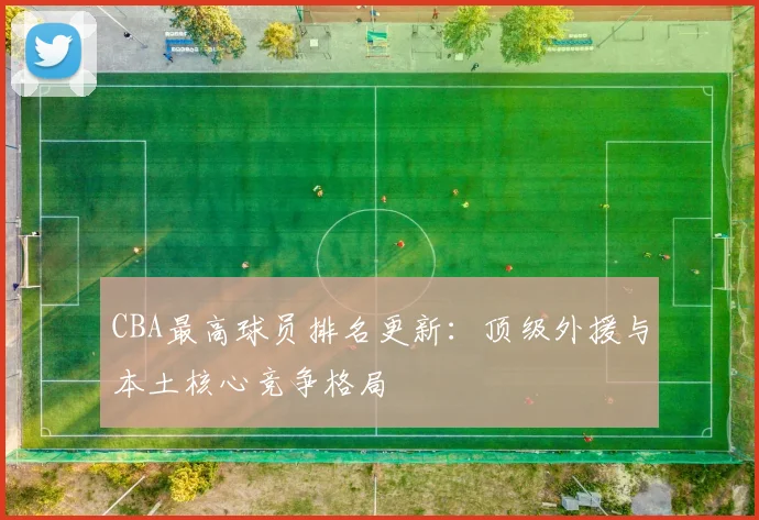 CBA最高球员排名更新:顶级外援与本土核心竞争格局