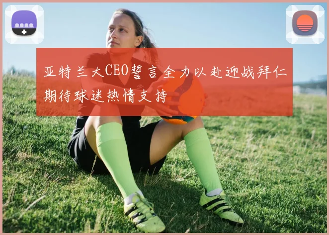亚特兰大CEO誓言全力以赴迎战拜仁期待球迷热情支持