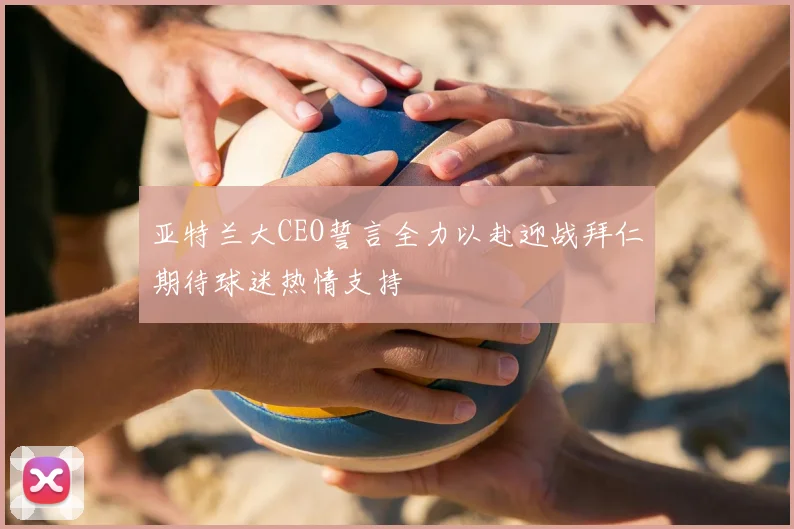 亚特兰大CEO誓言全力以赴迎战拜仁期待球迷热情支持