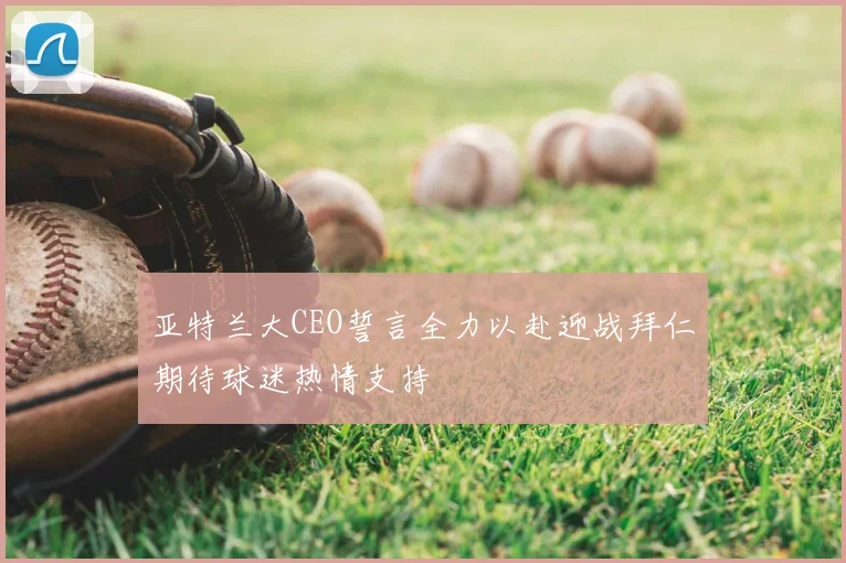亚特兰大CEO誓言全力以赴迎战拜仁期待球迷热情支持