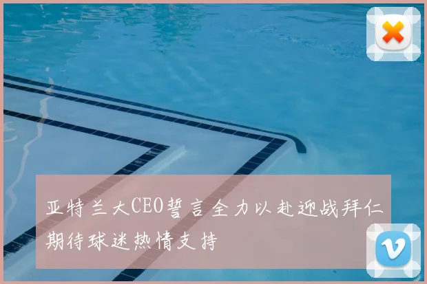 亚特兰大CEO誓言全力以赴迎战拜仁期待球迷热情支持