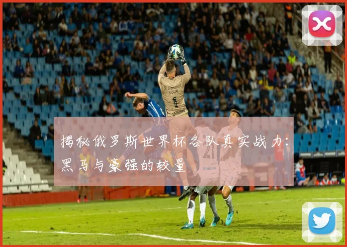 揭秘俄罗斯世界杯各队真实战力:黑马与豪强的较量