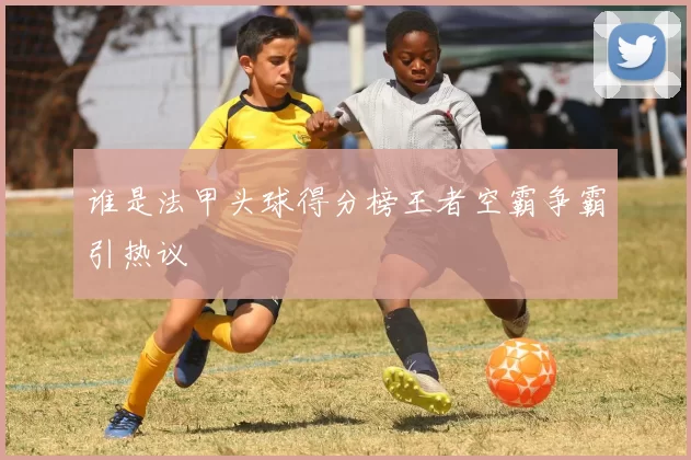 谁是法甲头球得分榜王者空霸争霸引热议