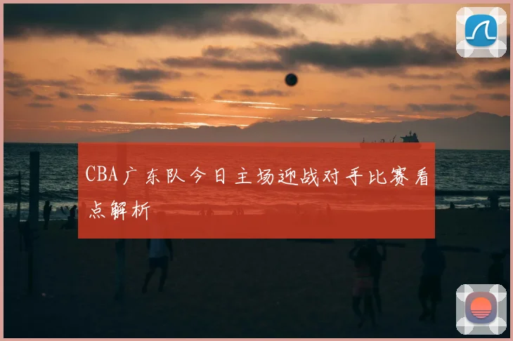 CBA广东队今日主场迎战对手比赛看点解析