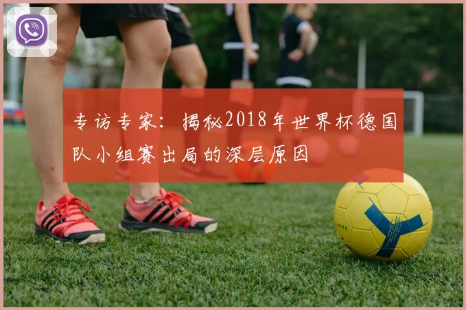 专访专家:揭秘2018年世界杯德国队小组赛出局的深层原因