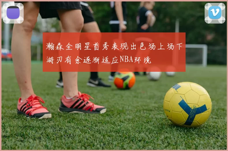 瀚森全明星首秀表现出色场上场下游刃有余逐渐适应NBA环境