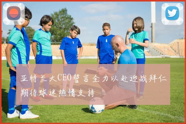 亚特兰大CEO誓言全力以赴迎战拜仁期待球迷热情支持