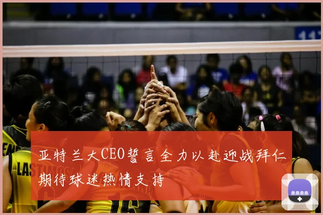 亚特兰大CEO誓言全力以赴迎战拜仁期待球迷热情支持