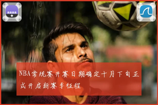 NBA常规赛开赛日期确定十月下旬正式开启新赛季征程