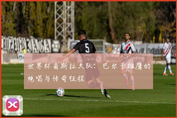世界杯南斯拉夫队：巴尔干雄鹰的绝唱与传奇征程