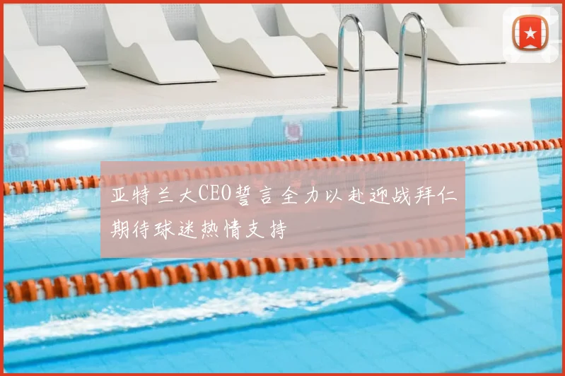 亚特兰大CEO誓言全力以赴迎战拜仁期待球迷热情支持