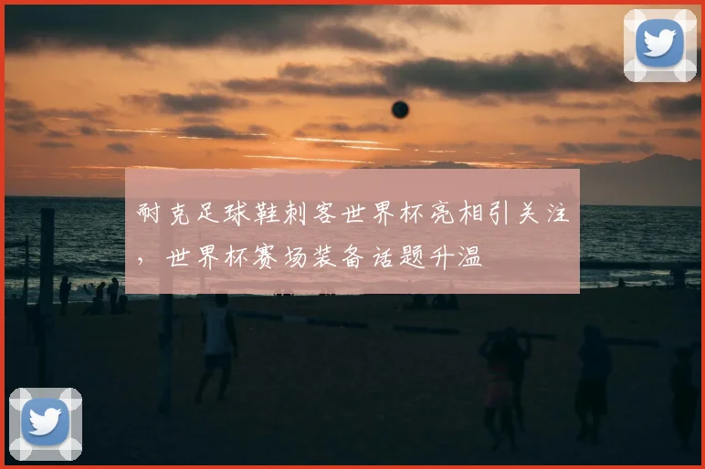 耐克足球鞋刺客世界杯亮相引关注,世界杯赛场装备话题升温
