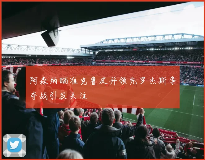 阿森纳瞄准克鲁皮并领先罗杰斯争夺战引发关注