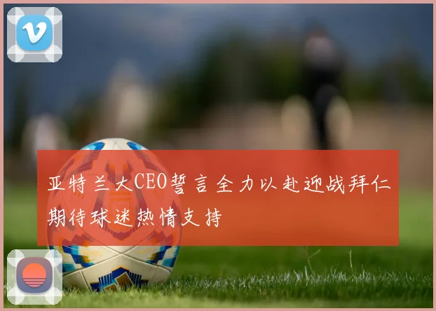 亚特兰大CEO誓言全力以赴迎战拜仁期待球迷热情支持