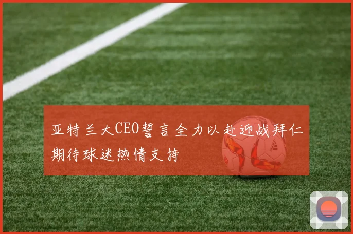 亚特兰大CEO誓言全力以赴迎战拜仁期待球迷热情支持