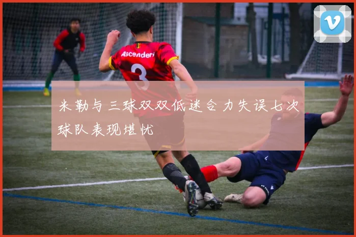 米勒与三球双双低迷合力失误七次球队表现堪忧
