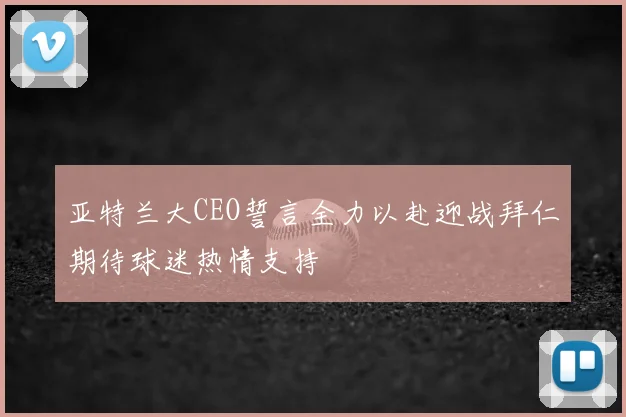 亚特兰大CEO誓言全力以赴迎战拜仁期待球迷热情支持