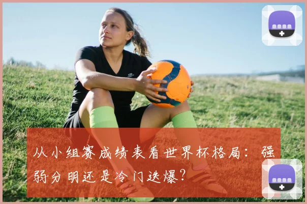 从小组赛成绩表看世界杯格局:强弱分明还是冷门迭爆?