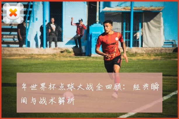 年世界杯点球大战全回顾：经典瞬间与战术解析