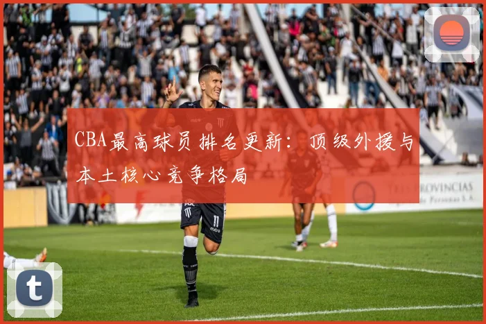 CBA最高球员排名更新:顶级外援与本土核心竞争格局