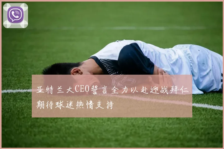 亚特兰大CEO誓言全力以赴迎战拜仁期待球迷热情支持